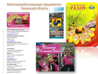 • ОАО «Обнинский колбасный завод»
• 249030, г. Обнинск, Коммунальный проезд, 23
• тел./факс (48439) 4-05-09
• info@kolbasa-obninsk.ru
• ОАО «Думиничский мясокомбинат»
• 249301, ст. Думиничи
• (48447) 9-19-30
• m_comb@mail.ru
• ООО «Фирма Регион-Продукт»
• 249300, п.Думиничи, пер. Б.Пролетарский, 5 Б
• (48447) 9-23-06
• -
• ООО «Фортуна»
• г. Сосенский, ул. Комсомольская, 2
• (48442) 4-19-14, 910 526 32 53
• ОАО «Русь»
• 249440, г. Киров ул. Первомайская, 1
• (48456) 5-35-39
• oao-rus@mail.ru
• ООО «Овсянниково»
• 249930, г. Мосальск, ул. Революции, 54а
• 903-696-51-94, 903-812-58-34
• ПО «Коопзаготпром»
• г Сухиничи, ул. Привокзальная, 1
• (48451) 5-30-89
• Калужский мясной завод ПОСТНИКОВА
• г.Калуга, Советский проезд, д.5
• (48442) 75-01-99, 75-03-99, 75
 