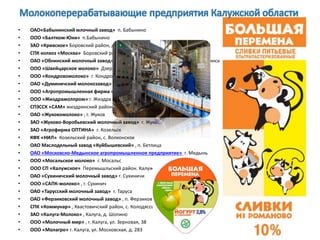 • ОАО«Бабынинский млочный завод» п. Бабынино
• ООО «Балтком-Юни» п.Бабынино
• ЗАО «Кривское» Боровский район, д. Кривское,
• СПК колхоз «Москва» Боровский район, д. Асеньевское
• ОАО «Обнинский молочный завод» филиал ОАО «Вимм-Билль-Данн» г. Обнинск
• ООО «Швейцарское молоко» Дзержинский район, д. Горбенки
• ООО «Кондровомолоко» г. Кондрово
• ОАО «Думиничский молокозавод» . Думиничи
• ООО «Агропромышленная фирма «Хотьково» с. Хотьково
• ООО «Жиздрамолпром» г. Жиздра
• СПЗССК «САМ» жиздринский район, д. Младенск
• ОАО «Жуковомолоко» , г. Жуков
• ЗАО «Жуково-Воробьевский молочный завод» г. Жуков
• ЗАО «Агрофирма ОПТИНА» г. Козельск
• КФХ «НИЛ» Козельский район, с. Волконское
• ОАО Маслодельный завод «Куйбышевский» , п. Бетлица
• ОАО «Московско-Медынское агропромышленное предприятие» г. Медынь
• ООО «Мосальское молоко» г. Мосальс
• ООО СП «Калужское» Перемышльский район. Калужская опытная с/х станция
• ОАО «Сухиничский молочный завод» г. Сухиничи
• ООО «САПК-молоко» , г. Сухинич
• ОАО «Тарусский молочный завод» г. Таруса
• ОАО «Ферзиковский молочный завод» , п. Ферзиково
• СПК «Коммунар» , Хвастовичский район, с. Колодяссы
• ЗАО «Калуга-Молоко» , Калуга, д. Шопино
• ООО «Молочный мир» , г. Калуга, ул. Зерновая, 38
• ООО «Молагро» г. Калуга, ул. Московская, д. 283
 