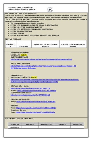COLEGIO CAMILO HENRÍQUEZ
DIRECCIÓN ACADÉMICA BÁSICA
AULA VIRTUAL / BIBLIOTECA VIRTUAL:
*En el “AULA VIRTUAL” en esta sesión se puede encontrar la revisión de las FICHAS PAC y TEST ME
PREPARO (un test que puede realizar el alumno en forma virtual antes de realizar una evaluación).
*En la “BIBLIOTECA VIRTUAL” en esta sesión se puede encontrar material trabajado en clases y
material complementario a las asignaturas.
 Ver videos publicados en diarios virtuales.
 PPT DE LOS ANIMALES, CICLO DE VIDA Y CLASIFICACIÓN.
 PPT DE LA LETRA “LOS SUSTANTIVOS”.
 PPT DE LOS ARTÍCULOS DEFINIDOS E INDEFINIDOS.
 PPT DE TIPOS DE TEXTOS.
 PPT DEL POEMA
 PPT DE VOCABULARIO DEL LIBRO “AMADEO Y EL ABUELO”
TEST ME PREPARO
1º BÁSICO
A CIENCIAS
JUEVES 07 DE MAYO-19:00
HORAS
JUEVES 14 DE MAYO-14: 00
HORAS
¡QUIERO SABER MÁS!
LENGUAJE: NUEVO.
CUENTOS DIGITALES
http://www.cuentosinteractivos.org/ivanynavi/grandepeque/grandepeque.html
JUEGO PARA ESCRIBIR
http://childtopia.com/index.php?module=home&func=juguemos&juego=lector-1-00-
0001&idphpx=juegos-de-lengua
MATEMÁTICA
• JUEGOS MATEMÁTICOS: NUEVO
• http://www.educapeques.com/los-juegos-educativos/juegos-de-matematicas-numeros-
multiplicacion-para-ninos/portal.php?contid=2&accion=listo
•
• CONTAR DEL 1 AL 50.
• https://www.youtube.com/watch?v=LRG_dKoXT3c
• NUEVO. https://www.youtube.com/watch?v=_-xcLo49w3E
CUERPOS GEOMÉTRICAS
• https://www.youtube.com/watch?v=XPRSONHI-bQ
• CIENCIAS NATURALES:
• Nuevo. https://www.youtube.com/watch?v=QvL3-yNe2Nc
• HISTORIA:
• Video: https://www.youtube.com/watch?v=c89nmoBd9Qk
• Estaciones del año.
Video. https://www.youtube.com/watch?v=sXZ041SokZs
CALENDARIO DE EVALUACIONES
LUNES 04 MARTES 05 MIÉRCOLES 06 JUEVES 07 VIERNES 08
CONTROL DE
 