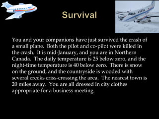 You and your companions have just survived the crash of
a small plane. Both the pilot and co-pilot were killed in
the crash. It is mid-January, and you are in Northern
Canada. The daily temperature is 25 below zero, and the
night-time temperature is 40 below zero. There is snow
on the ground, and the countryside is wooded with
several creeks criss-crossing the area. The nearest town is
20 miles away. You are all dressed in city clothes
appropriate for a business meeting.
 