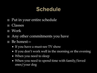  Put in your entire schedule
 Classes
 Work
 Any other commitments you have
 Be honest—
 If you have a must-see TV show
 If you don’t work well in the morning or the evening
 When you need to sleep
 When you need to spend time with family/loved
ones/your dog
 