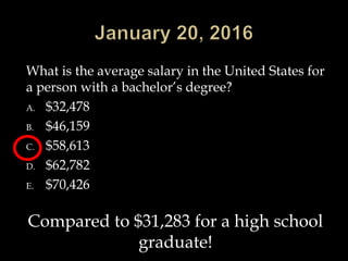 What is the average salary in the United States for
a person with a bachelor’s degree?
A. $32,478
B. $46,159
C. $58,613
D. $62,782
E. $70,426
Compared to $31,283 for a high school
graduate!
 