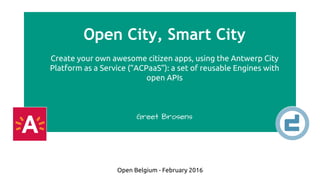 Open City, Smart City
Create your own awesome citizen apps, using the Antwerp City
Platform as a Service (“ACPaaS”): a set of reusable Engines with
open APIs
Greet Brosens
Open Belgium - February 2016
 