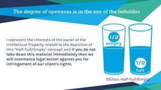 The degree of openness is in the eye of the beholder
I represent the interests of the owner of the
Intellectual Property related to the depiction of
this “Half-Full/Empty”-concept and if you do not
take down this material immediately then we
will commence legal action against you for
infringement of our client's rights.
©Glass Half-Full/Empty
 