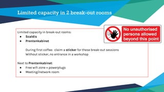 Limited capacity in 2 break-out rooms
Limited capacity in break-out rooms:
● Scaldis
● Prentenkabinet
During first coffee: claim a sticker for these break-out sessions
Without sticker, no entrance in a workshop
Next to Prentenkabinet:
● Free wifi zone + powerplugs
● Meeting/network room
 