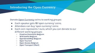 Introducing the Open Currency
Donate Open Currency coins to working groups:
● Each speaker gets 10 ‘open currency’ coins.
● Attendees can buy ‘open currency’ coins
● Each coin represents 1 euro, which you can donate to our
different working groups:
○ Creative Commons Belgium
○ Wikimedia Belgium
○ OpenStreetMap Belgium
○ Open Tourism
○ Open Access Belgium
○ Open Transport (iRail)
 