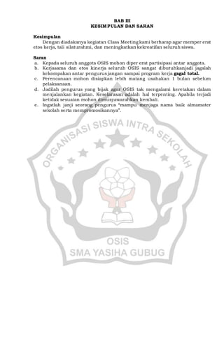 BAB III
KESIMPULAN DAN SARAN
Kesimpulan
Dengan diadakanya kegiatan Class Meeting kami berharap agar memper erat
etos kerja, tali silaturahmi, dan meningkatkan kekreatifan seluruh siswa.
Saran
a. Kepada seluruh anggota OSIS mohon diper erat partisipasi antar anggota.
b. Kerjasama dan etos kinerja seluruh OSIS sangat dibutuhkanjadi jagalah
kekompakan antar pengurus jangan sampai program kerja gagal total.
c. Perencanaan mohon disiapkan lebih matang usahakan 1 bulan sebelum
pelaksanaan.
d. Jadilah pengurus yang bijak agar OSIS tak mengalami keretakan dalam
menjalankan kegiatan. Keselarasan adalah hal terpenting. Apabila terjadi
ketidak sesuaian mohon dimusyawarahkan kembali.
e. Ingatlah janji seorang pengurus “mampu menjaga nama baik almamater
sekolah serta mempromosikannya”.
 