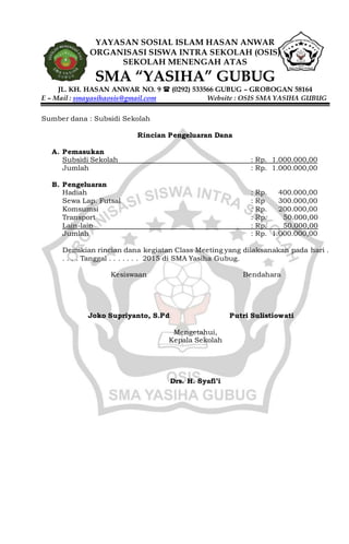 YAYASAN SOSIAL ISLAM HASAN ANWAR
ORGANISASI SISWA INTRA SEKOLAH (OSIS)
SEKOLAH MENENGAH ATAS
SMA “YASIHA” GUBUG
JL. KH. HASAN ANWAR NO. 9  (0292) 533566 GUBUG – GROBOGAN 58164
E – Mail : smayasihaosis@gmail.com Website : OSIS SMA YASIHA GUBUG
Sumber dana : Subsidi Sekolah
Rincian Pengeluaran Dana
A. Pemasukan
Subsidi Sekolah : Rp. 1.000.000,00
Jumlah : Rp. 1.000.000,00
B. Pengeluaran
Hadiah : Rp. 400.000,00
Sewa Lap. Futsal : Rp 300.000,00
Komsumsi : Rp. 200.000,00
Transport : Rp. 50.000,00
Lain-lain : Rp. 50.000,00
Jumlah : Rp. 1.000.000,00
Demikian rincian dana kegiatan Class Meeting yang dilaksanakan pada hari .
. . . . Tanggal . . . . . . . 2015 di SMA Yasiha Gubug.
Kesiswaan
Joko Supriyanto, S.Pd
Bendahara
Putri Sulistiowati
Mengetahui,
Kepala Sekolah
Drs. H. Syafi’i
 