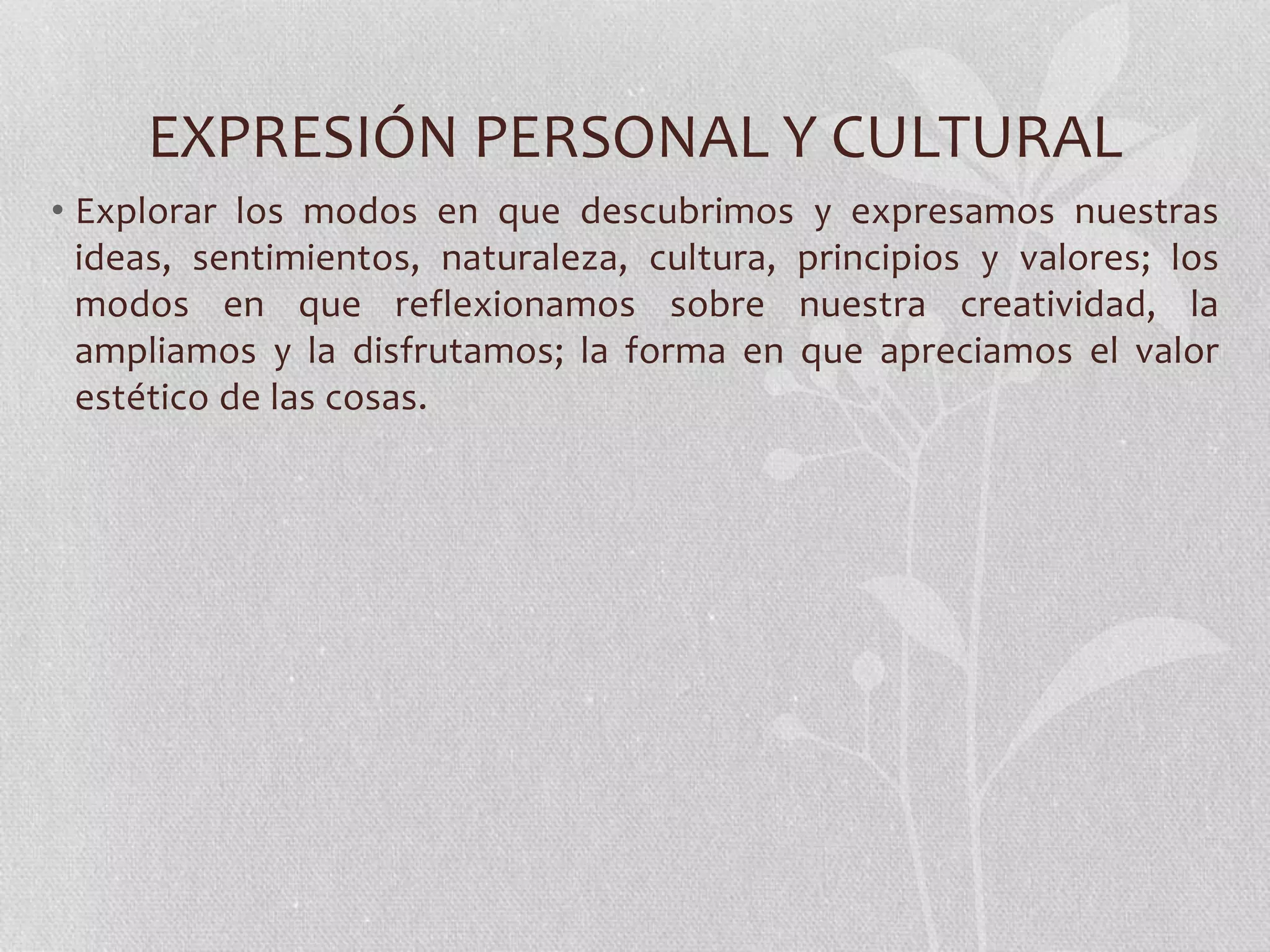 EXPRESIÓN PERSONAL Y CULTURAL
• Explorar los modos en que descubrimos y expresamos nuestras
ideas, sentimientos, naturaleza, cultura, principios y valores; los
modos en que reflexionamos sobre nuestra creatividad, la
ampliamos y la disfrutamos; la forma en que apreciamos el valor
estético de las cosas.
 