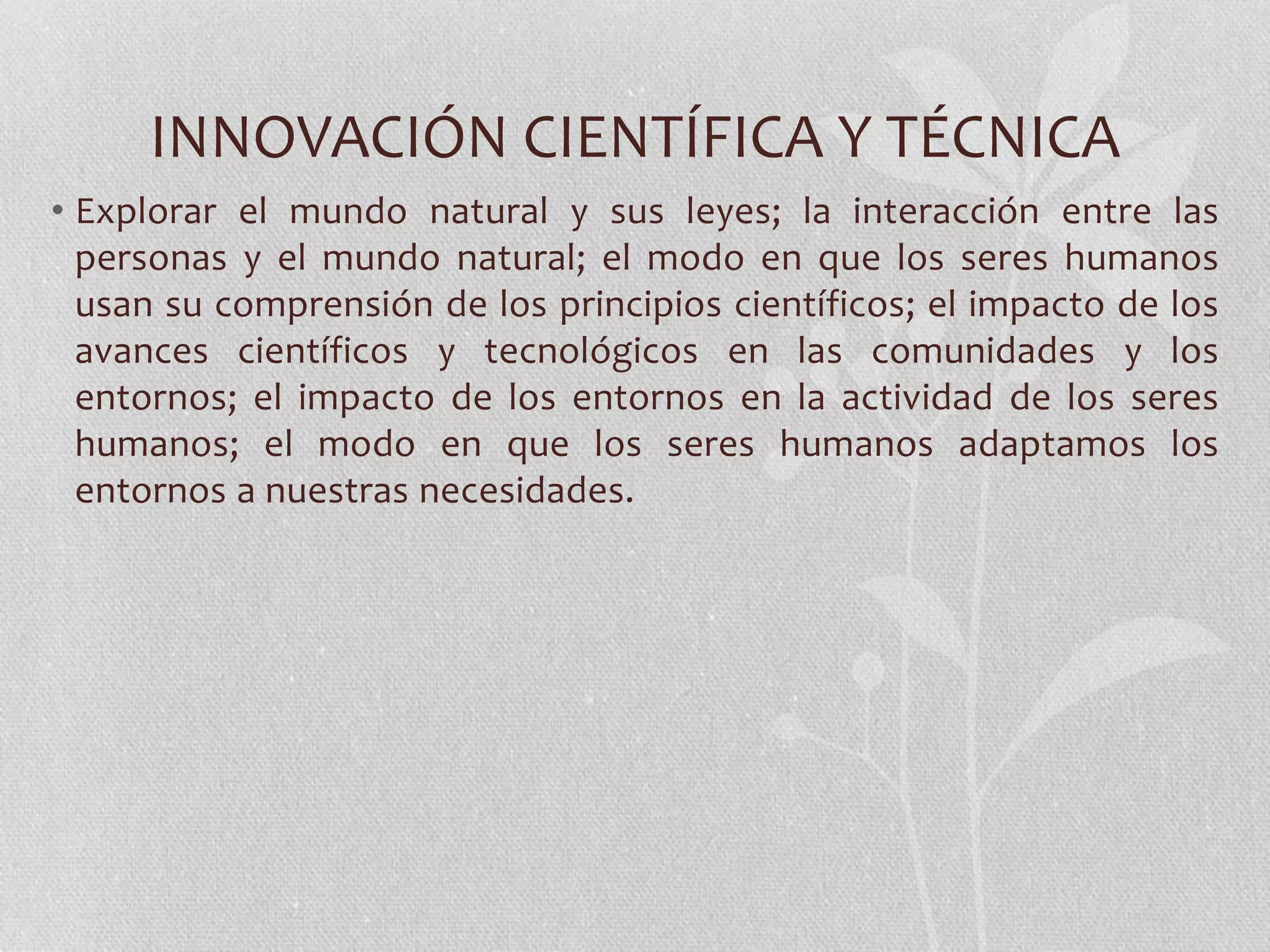INNOVACIÓN CIENTÍFICA Y TÉCNICA
• Explorar el mundo natural y sus leyes; la interacción entre las
personas y el mundo natural; el modo en que los seres humanos
usan su comprensión de los principios científicos; el impacto de los
avances científicos y tecnológicos en las comunidades y los
entornos; el impacto de los entornos en la actividad de los seres
humanos; el modo en que los seres humanos adaptamos los
entornos a nuestras necesidades.
 