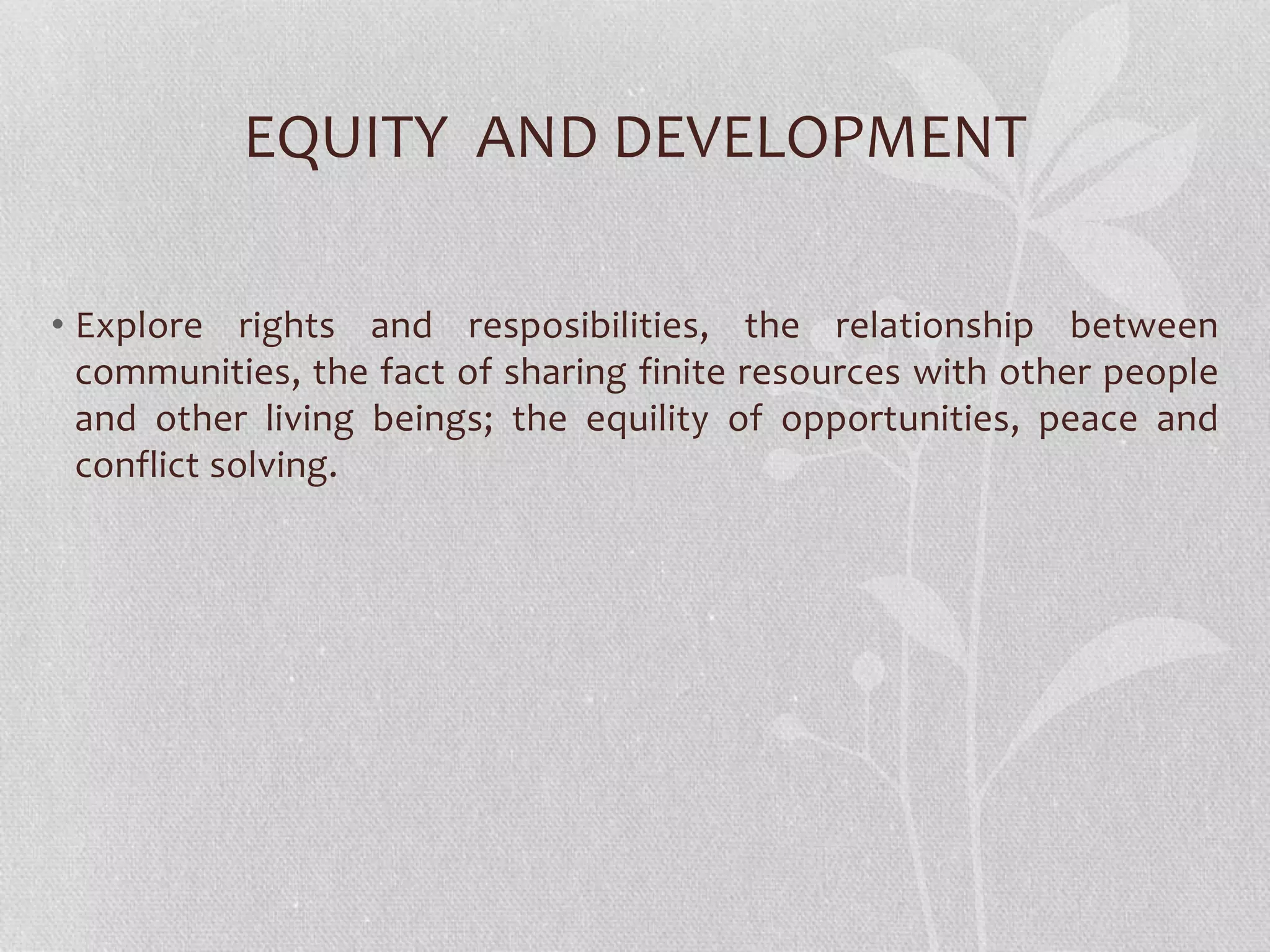 EQUITY AND DEVELOPMENT
• Explore rights and resposibilities, the relationship between
communities, the fact of sharing finite resources with other people
and other living beings; the equility of opportunities, peace and
conflict solving.
 