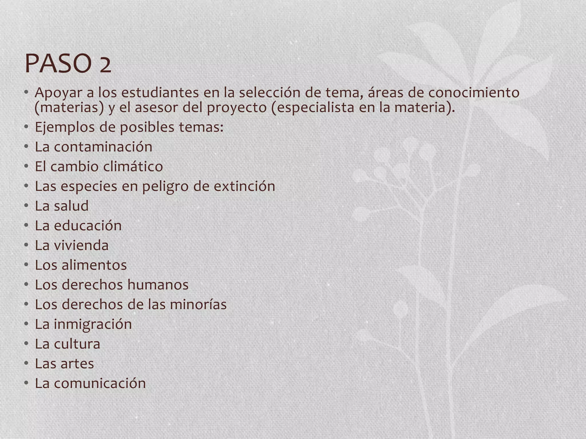 PASO 2
• Apoyar a los estudiantes en la selección de tema, áreas de conocimiento
(materias) y el asesor del proyecto (especialista en la materia).
• Ejemplos de posibles temas:
• La contaminación
• El cambio climático
• Las especies en peligro de extinción
• La salud
• La educación
• La vivienda
• Los alimentos
• Los derechos humanos
• Los derechos de las minorías
• La inmigración
• La cultura
• Las artes
• La comunicación
 
