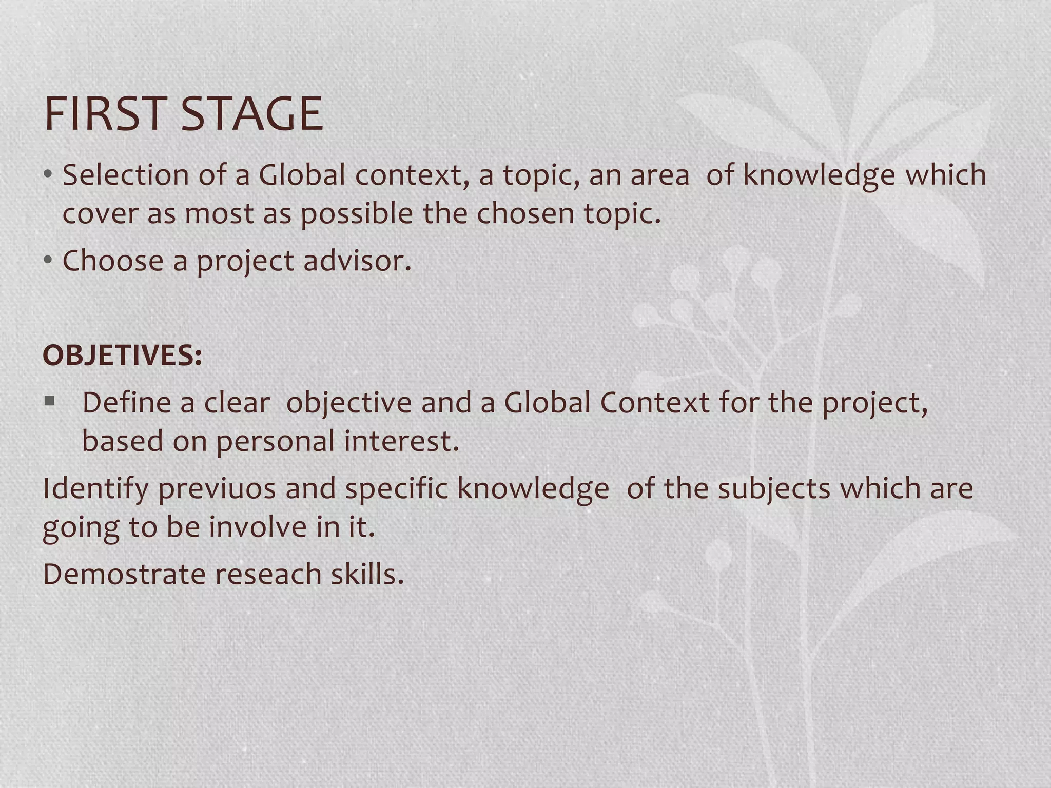 FIRST STAGE
• Selection of a Global context, a topic, an area of knowledge which
cover as most as possible the chosen topic.
• Choose a project advisor.
OBJETIVES:
 Define a clear objective and a Global Context for the project,
based on personal interest.
Identify previuos and specific knowledge of the subjects which are
going to be involve in it.
Demostrate reseach skills.
 