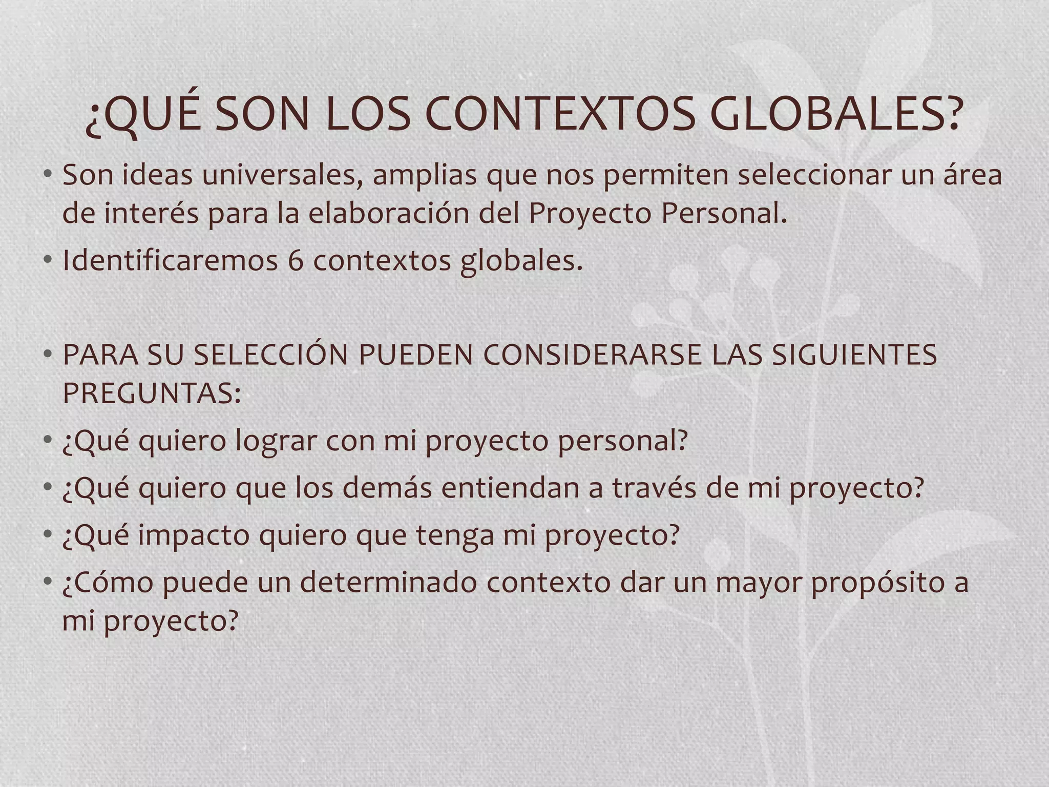 ¿QUÉ SON LOS CONTEXTOS GLOBALES?
• Son ideas universales, amplias que nos permiten seleccionar un área
de interés para la elaboración del Proyecto Personal.
• Identificaremos 6 contextos globales.
• PARA SU SELECCIÓN PUEDEN CONSIDERARSE LAS SIGUIENTES
PREGUNTAS:
• ¿Qué quiero lograr con mi proyecto personal?
• ¿Qué quiero que los demás entiendan a través de mi proyecto?
• ¿Qué impacto quiero que tenga mi proyecto?
• ¿Cómo puede un determinado contexto dar un mayor propósito a
mi proyecto?
 