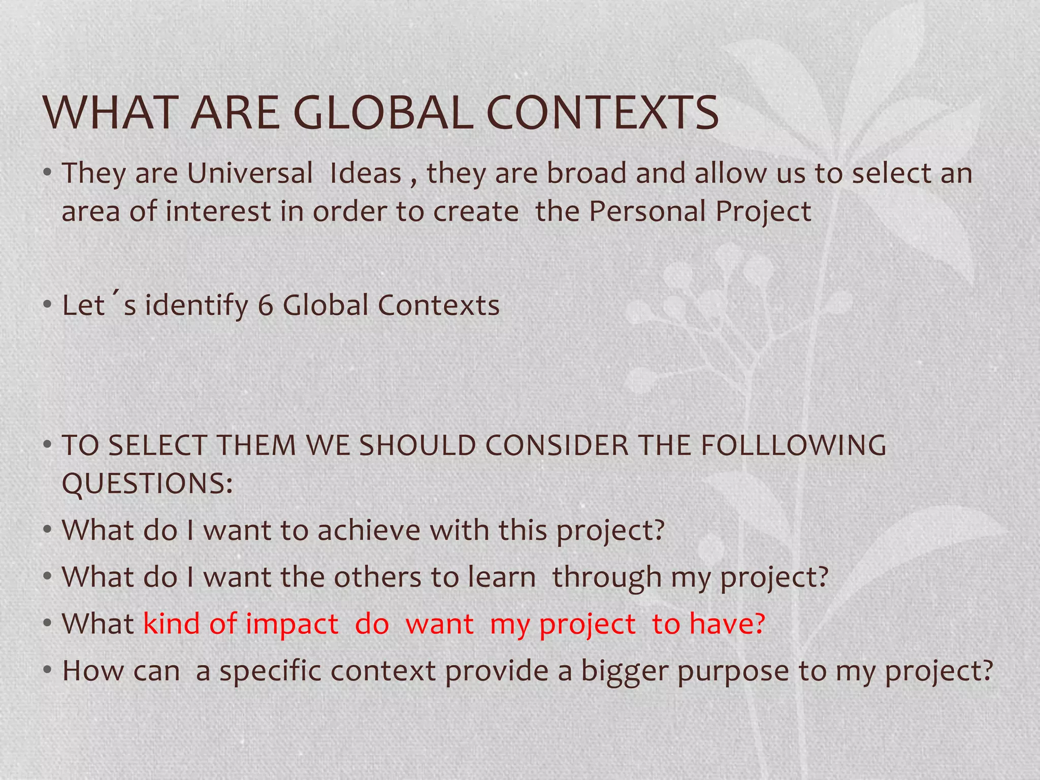 WHAT ARE GLOBAL CONTEXTS
• They are Universal Ideas , they are broad and allow us to select an
area of interest in order to create the Personal Project
• Let´s identify 6 Global Contexts
• TO SELECT THEM WE SHOULD CONSIDER THE FOLLLOWING
QUESTIONS:
• What do I want to achieve with this project?
• What do I want the others to learn through my project?
• What kind of impact do want my project to have?
• How can a specific context provide a bigger purpose to my project?
 