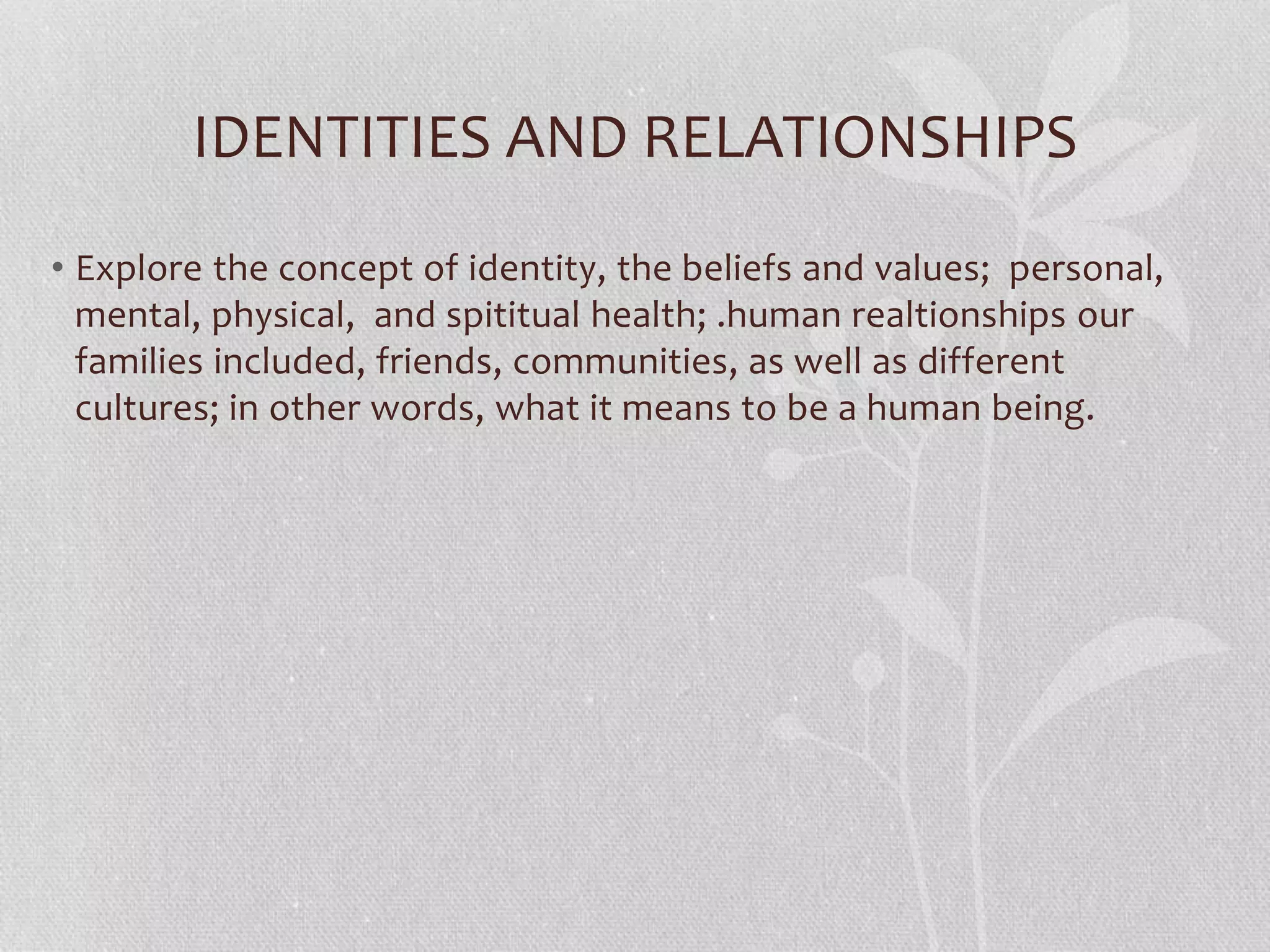 IDENTITIES AND RELATIONSHIPS
• Explore the concept of identity, the beliefs and values; personal,
mental, physical, and spititual health; .human realtionships our
families included, friends, communities, as well as different
cultures; in other words, what it means to be a human being.
 
