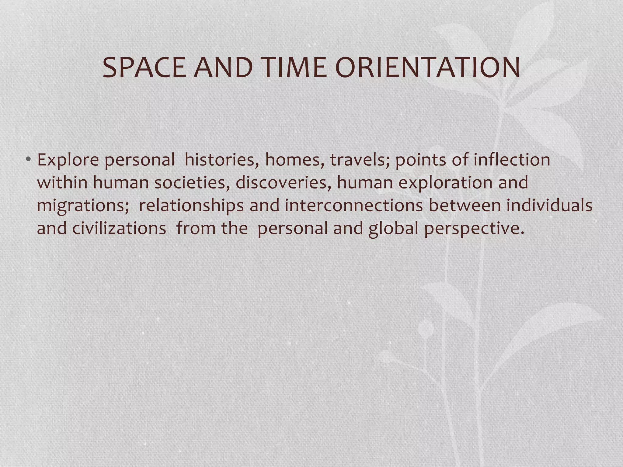 SPACE AND TIME ORIENTATION
• Explore personal histories, homes, travels; points of inflection
within human societies, discoveries, human exploration and
migrations; relationships and interconnections between individuals
and civilizations from the personal and global perspective.
 