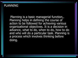 PLANNING
Planning is a basic managerial function,.
Planning helps in defining the course of
action to be followed for achieving various
organizational objectives. It is a decision in
advance, what to do, when to do, how to do
and who will do a particular task. Planning is
a process which involves thinking before
doing.
 