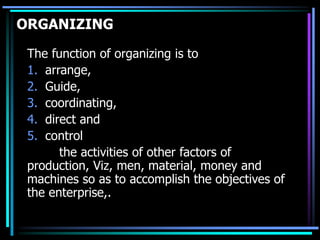 ORGANIZING
The function of organizing is to
1. arrange,
2. Guide,
3. coordinating,
4. direct and
5. control
the activities of other factors of
production, Viz, men, material, money and
machines so as to accomplish the objectives of
the enterprise,.
 