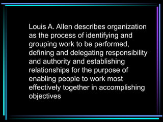 Louis A. Allen describes organization
as the process of identifying and
grouping work to be performed,
defining and delegating responsibility
and authority and establishing
relationships for the purpose of
enabling people to work most
effectively together in accomplishing
objectives
 