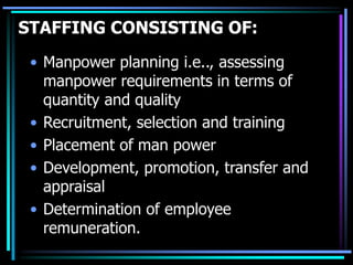 STAFFING CONSISTING OF:
• Manpower planning i.e.., assessing
manpower requirements in terms of
quantity and quality
• Recruitment, selection and training
• Placement of man power
• Development, promotion, transfer and
appraisal
• Determination of employee
remuneration.
 