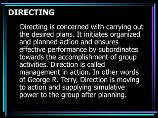 DIRECTING
Directing is concerned with carrying out
the desired plans. It initiates organized
and planned action and ensures
effective performance by subordinates
towards the accomplishment of group
activities. Direction is called
management in action. In other words
of George R. Terry, Direction is moving
to action and supplying simulative
power to the group after planning.
 