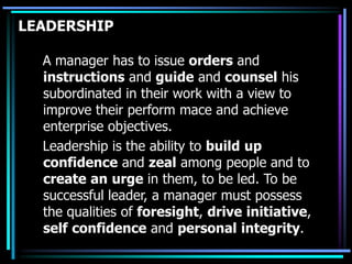 LEADERSHIP
A manager has to issue orders and
instructions and guide and counsel his
subordinated in their work with a view to
improve their perform mace and achieve
enterprise objectives.
Leadership is the ability to build up
confidence and zeal among people and to
create an urge in them, to be led. To be
successful leader, a manager must possess
the qualities of foresight, drive initiative,
self confidence and personal integrity.
 