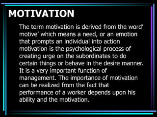 MOTIVATION
The term motivation is derived from the word’
motive’ which means a need, or an emotion
that prompts an individual into action
motivation is the psychological process of
creating urge on the subordinates to do
certain things or behave in the desire manner.
It is a very important function of
management. The importance of motivation
can be realized from the fact that
performance of a worker depends upon his
ability and the motivation.
 