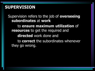 SUPERVISION
Supervision refers to the job of overseeing
subordinates at work
to ensure maximum utilization of
resources to get the required and
directed work done and
to correct the subordinates whenever
they go wrong.
 