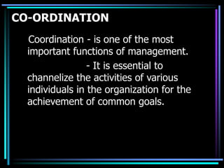CO-ORDINATION
Coordination - is one of the most
important functions of management.
- It is essential to
channelize the activities of various
individuals in the organization for the
achievement of common goals.
 