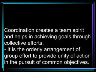Coordination creates a team spirit
and helps in achieving goals through
collective efforts.
- It is the orderly arrangement of
group effort to provide unity of action
in the pursuit of common objectives.
 