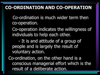 CO-ORDINATION AND CO-OPERATION
Co-ordination is much wider term then
co-operation.
Co-operation indicates the willingness of
individuals to help each other.
- It is and attitude of a group of
people and is largely the result of
voluntary action.
Co-ordination, on the other hand is a
conscious managerial effort which is the
result of a deliberate action.
 