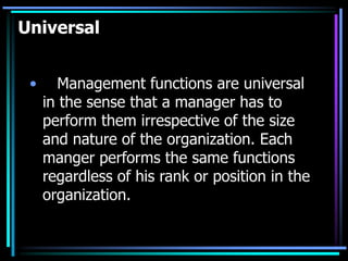 Universal
• Management functions are universal
in the sense that a manager has to
perform them irrespective of the size
and nature of the organization. Each
manger performs the same functions
regardless of his rank or position in the
organization.
 