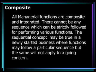 Composite
All Managerial functions are composite
and integrated. There cannot be any
sequence which can be strictly followed
for performing various functions. The
sequential concept may be true in a
newly started business where functions
may follow a particular sequence but
the same will not apply to a going
concern.
 