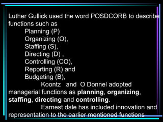 Luther Gullick used the word POSDCORB to describe
functions such as
Planning (P)
Organizing (O),
Staffing (S),
Directing (D) ,
Controlling (CO),
Reporting (R) and
Budgeting (B),
Koontz and O Donnel adopted
managerial functions as planning, organizing,
staffing, directing and controlling.
Earnest dale has included innovation and
representation to the earlier mentioned functions
 