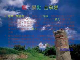 觀光景點 金寧鄉
• 慈湖與雙鯉湖相連，原為一片內海，昔駐軍於南山及湖下
間築一道長達550公尺的慈堤，形成金門最大的鹹水湖，
且與海相通，隨著潮汐漲落，慈堤外海的潮間帶及慈湖周
邊經常可見水鳥群聚，湖畔的木麻黃樹林也是冬候鳥鸕鶿
度冬的主要棲息地，秋冬時鳥況極為豐富，是賞鳥的絕佳
去處。
• 據西浦頭莊家鄉佬口述：約200年前就有這間廟宇，不幸
於民國38年國軍撤駐金門時，拆除廟宇以建軍事陣地，鄉
佬於83年接到小姐娘媽托乩指示復建天鳳宮，有幸於85年
承接玉昭天玉皇大帝聖令，於原地復建天鳳宮行濟世之功。
回景點首頁
 