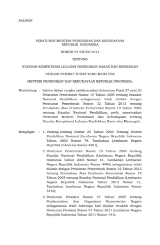 SALINAN
PERATURAN MENTERI PENDIDIKAN DAN KEBUDAYAAN
REPUBLIK INDONESIA
NOMOR 54 TAHUN 2013
TENTANG
STANDAR KOMPETENSI LULUSAN PENDIDIKAN DASAR DAN MENENGAH
DENGAN RAHMAT TUHAN YANG MAHA ESA
MENTERI PENDIDIKAN DAN KEBUDAYAAN REPUBLIK INDONESIA,
Menimbang : bahwa dalam rangka melaksanakan ketentuan Pasal 27 ayat (1)
Peraturan Pemerintah Nomor 19 Tahun 2005 tentang Standar
Nasional Pendidikan sebagaimana telah diubah dengan
Peraturan Pemerintah Nomor 32 Tahun 2013 tentang
Perubahan Atas Peraturan Pemerintah Nomor 19 Tahun 2005
tentang Standar Nasional Pendidikan, perlu menetapkan
Peraturan Menteri Pendidikan dan Kebudayaan tentang
Standar Kompetensi Lulusan Pendidikan Dasar dan Menengah;
Mengingat : 1. Undang-Undang Nomor 20 Tahun 2003 Tentang Sistem
Pendidikan Nasional (Lembaran Negara Republik Indonesia
Tahun 2003 Nomor 78, Tambahan Lembaran Negara
Republik Indonesia Nomor 4301);
2. Peraturan Pemerintah Nomor 19 Tahun 2005 tentang
Standar Nasional Pendidikan (Lembaran Negara Republik
Indonesia Tahun 2005 Nomor 41, Tambahan Lembaran
Negara Republik Indonesia Nomor 4496) sebagaimana telah
diubah dengan Peraturan Pemerintah Nomor 32 Tahun 2013
tentang Perubahan Atas Peraturan Pemerintah Nomor 19
Tahun 2005 tentang Standar Nasional Pendidikan (Lembaran
Negara Republik Indonesia Tahun 2013 Nomor 71,
Tambahan Lembaran Negara Republik Indonesia Nomor
5410);
3. Peraturan Presiden Nomor 47 Tahun 2009 tentang
Pembentukan dan Organisasi Kementerian Negara
sebagaimana telah beberapa kali diubah terakhir dengan
Peraturan Presiden Nomor 91 Tahun 2011 (Lembaran Negara
Republik Indonesia Tahun 2011 Nomor 141);
 