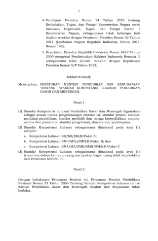 2
4. Peraturan Presiden Nomor 24 Tahun 2010 tentang
Kedudukan, Tugas, dan Fungsi Kementerian Negara serta
Susunan Organisasi, Tugas, dan Fungsi Eselon I
Kementerian Negara, sebagaimana telah beberapa kali
diubah terakhir dengan Peraturan Presiden Nomor 92 Tahun
2011 (Lembaran Negara Republik Indonesia Tahun 2011
Nomor 142);
5. Keputusan Presiden Republik Indonesia Nomor 84/P Tahun
2009 mengenai Pembentukan Kabinet Indonesia Bersatu II
sebagaimana telah diubah terakhir dengan Keputusan
Presiden Nomor 5/P Tahun 2013;
MEMUTUSKAN:
Menetapkan : PERATURAN MENTERI PENDIDIKAN DAN KEBUDAYAAN
TENTANG STANDAR KOMPETENSI LULUSAN PENDIDIKAN
DASAR DAN MENENGAH.
Pasal 1
(1) Standar Kompetensi Lulusan Pendidikan Dasar dan Menengah digunakan
sebagai acuan utama pengembangan standar isi, standar proses, standar
penilaian pendidikan, standar pendidik dan tenaga kependidikan, standar
sarana dan prasarana, standar pengelolaan, dan standar pembiayaan.
(2) Standar Kompetensi Lulusan sebagaimana dimaksud pada ayat (1)
meliputi:
a. Kompetensi Lulusan SD/MI/SDLB/Paket A;
b. Kompetensi Lulusan SMP/MTs/SMPLB/Paket B; dan
c. Kompetensi Lulusan SMA/MA/SMK/MAK/SMALB/Paket C
(3) Standar Kompetensi Lulusan sebagaimana dimaksud pada ayat (1)
tercantum dalam Lampiran yang merupakan bagian yang tidak terpisahkan
dari Peraturan Menteri ini.
Pasal 2
Dengan berlakunya Peraturan Menteri ini, Peraturan Menteri Pendidikan
Nasional Nomor 23 Tahun 2006 Tentang Standar Kompetensi Lulusan untuk
Satuan Pendidikan Dasar dan Menengah dicabut dan dinyatakan tidak
berlaku.
 