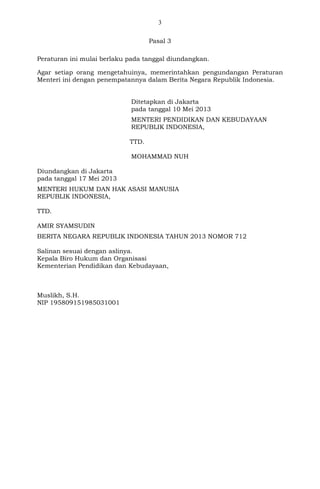 3
Pasal 3
Peraturan ini mulai berlaku pada tanggal diundangkan.
Agar setiap orang mengetahuinya, memerintahkan pengundangan Peraturan
Menteri ini dengan penempatannya dalam Berita Negara Republik Indonesia.
Ditetapkan di Jakarta
pada tanggal 10 Mei 2013
MENTERI PENDIDIKAN DAN KEBUDAYAAN
REPUBLIK INDONESIA,
TTD.
MOHAMMAD NUH
Diundangkan di Jakarta
pada tanggal 17 Mei 2013
MENTERI HUKUM DAN HAK ASASI MANUSIA
REPUBLIK INDONESIA,
TTD.
AMIR SYAMSUDIN
BERITA NEGARA REPUBLIK INDONESIA TAHUN 2013 NOMOR 712
Salinan sesuai dengan aslinya.
Kepala Biro Hukum dan Organisasi
Kementerian Pendidikan dan Kebudayaan,
Muslikh, S.H.
NIP 195809151985031001
 