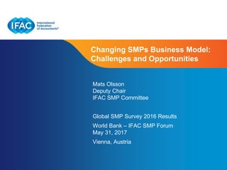 Page 1 | Proprietary and Copyrighted Information
Changing SMPs Business Model:
Challenges and Opportunities
Mats Olsson
Deputy Chair
IFAC SMP Committee
Global SMP Survey 2016 Results
World Bank – IFAC SMP Forum
May 31, 2017
Vienna, Austria
 
