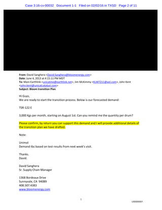 1
From: David Sanghera <David.Sanghera@bloomenergy.com>
Date: June 4, 2013 at 4:15:11 PM MDT
To: Mani Earthlink <unicatme@earthlink.net>, Jim McKimmy <KLM7211@aol.com>, John Kent
<john.kent@unicatcatalyst.com>
Subject: Bloom transition Plan
Hi Guys,
We are ready to start the transition process. Below is our forecasted demand:
TSR-122 E
3,000 Kgs per month, starting on August 1st. Can you remind me the quantity per drum?
Please confirm, by return you can support this demand and I will provide additional details of
the transition plan we have drafted.
Note:
Unimol
Demand tbc based on test results from next week’s visit.
Thanks.
David.
David Sanghera
Sr. Supply Chain Manager
1368 Bordeaux Drive
Sunnyvale, CA 94089
408.507.4383
www.bloomenergy.com
US0000001
Case 3:16-cv-00032 Document 1-1 Filed on 02/02/16 in TXSD Page 2 of 11
 