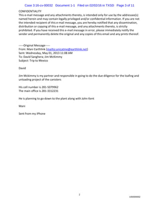 2
CONFIDENTIALITY
This e-mail message and any attachments thereto, is intended only for use by the addressee(s)
named herein and may contain legally privileged and/or confidential information. If you are not
the intended recipient of this e-mail message, you are hereby notified that any dissemination,
distribution or copying of this e-mail message, and any attachments thereto, is strictly
prohibited. If you have received this e-mail message in error, please immediately notify the
sender and permanently delete the original and any copies of this email and any prints thereof.
-----Original Message-----
From: Mani Earthlink [mailto:unicatme@earthlink.net]
Sent: Wednesday, May 01, 2013 11:08 AM
To: David Sanghera; Jim McKimmy
Subject: Trip to Mexico
David
Jim Mckimmy is my partner and responsible in going to do the due diligence for the loafing and
unloading project of the canisters
His cell number is 281-5079962
The main office is 281-3312231
He is planning to go down to the plant along with John Kent
Mani
Sent from my iPhone
US0000002
Case 3:16-cv-00032 Document 1-1 Filed on 02/02/16 in TXSD Page 3 of 11
 