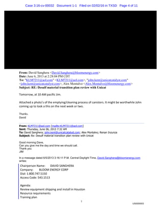 1
From: David Sanghera <David.Sanghera@bloomenergy.com>
Date: June 6, 2013 at 2:28:04 PM CDT
To: "KLM7211@aol.com" <KLM7211@aol.com>, "john.kent@unicatcatalyst.com"
<john.kent@unicatcatalyst.com>, Alex Montalvo <Alex.Montalvo@bloomenergy.com>
Subject: RE: Desulf material transition plan review with Unicat
Tomorrow, at 10 AM pacific Jim.
Attached a photo’s of the emptying/cleaning process of canisters. It might be worthwhile John
coming up to look a this on the next week or two.
Thanks.
David
From: KLM7211@aol.com [mailto:KLM7211@aol.com]
Sent: Thursday, June 06, 2013 7:32 AM
To: David Sanghera; john.kent@unicatcatalyst.com; Alex Montalvo; Renan Inzunza
Subject: Re: Desulf material transition plan review with Unicat
Good morning Dave,
Can you give me the day and time we should call.
Thank you
JIM
In a message dated 6/5/2013 3:16:11 P.M. Central Daylight Time, David.Sanghera@bloomenergy.com
writes:
Chairperson Name: DAVID SANGHERA
Company: BLOOM ENERGY CORP
Dial: 1.800.747.5150
Access Code: 543.1513
Agenda:
Review equipment shipping and install in Houston
Resource requirements
Training plan
US0000003
Case 3:16-cv-00032 Document 1-1 Filed on 02/02/16 in TXSD Page 4 of 11
 