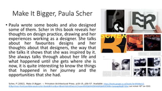 Make It Bigger, Paula Scher
• Paula wrote some books and also designed
some of them. Scher in this book reveals her
thoughts on design practice, drawing and her
experiences working as a designer. She talks
about her favourites designs and her
thoughts about that designers, the way that
she talks it shows that she was inspired by it.
She always talks through about her life and
what happened until she gets where she is
now, it is quite interesting to know the things
that happened in her journey and the
opportunities that she had.
Scher, P (2002). Make It Bigger. -: Princeton Architectural Press. p18-19, p56-57. Available: https://books.google.co.uk/books?id=RFk9beI13-
0C&printsec=frontcover&dq=paula+scher+books&hl=en&sa=X&ved=0ahUKEwjLmrCmzavnAhXiQkEAHZMIAAMQ6AEIKTAA#v=twopage&q&f=false Last visited: 30th Jan 2020.
 