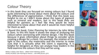 Colour Theory
• In this book they are focused on mixing colours but I found
quite interesting to know about more about the colours and
the differences of pigmentation. I think that this book was
helpful to me as I didn’t know about the types of pigment
such as mineral and modern, but in this book they are
helpful for painters as I feel like they would be more
interested to know about that and it would be more helpful
for them as well.
• I found this book; Color Planning for Interiors by John Wiley
& Sons. In this this book it shows the steps of analysing the
colours when connecting with interior design. I like this book
because it gives information about things to consider while
creating a design for a client. For example, the relation of the
light in the colour, the materiality and the interior to make
sure that it is actually what the client is expecting. It is
helpful for designers as they can analyse how leaders in the
field examine the colours that they will be using.
Mollica, P (2013). Color Theory. -: Walter Foster Publishing. p29-30.
Portillo, M (2010). Color Planning for Interiors. -: John Wiley & Sons. p2-8.
 