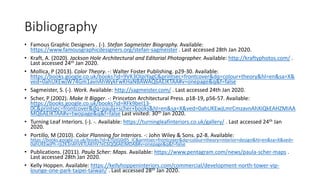 Bibliography
• Famous Graphic Designers . (-). Stefan Sagmeister Biography. Available:
https://www.famousgraphicdesigners.org/stefan-sagmeister . Last accessed 28th Jan 2020.
• Kraft, A. (2020). Jackson Hole Architectural and Editorial Photographer. Available: http://kraftyphotos.com/ .
Last accessed 24th Jan 2020.
• Mollica, P (2013). Color Theory. -: Walter Foster Publishing. p29-30. Available:
https://books.google.co.uk/books?id=9VK3OIpiYagC&printsec=frontcover&dq=colour+theory&hl=en&sa=X&
ved=0ahUKEwjW74Gm1avnAhWykFwKHaNBAWAQ6AEIKTAA#v=onepage&q&f=false
• Sagmeister, S. (-). Work. Available: http://sagmeister.com/ . Last accessed 24th Jan 2020.
• Scher, P (2002). Make It Bigger. -: Princeton Architectural Press. p18-19, p56-57. Available:
https://books.google.co.uk/books?id=RFk9beI13-
0C&printsec=frontcover&dq=paula+scher+books&hl=en&sa=X&ved=0ahUKEwjLmrCmzavnAhXiQkEAHZMIAA
MQ6AEIKTAA#v=twopage&q&f=false Last visited: 30th Jan 2020.
• Turning Leaf Interiors. (-). -. Available: https://turningleafinteriors.co.uk/gallery/ . Last accessed 24th Jan
2020.
• Portillo, M (2010). Color Planning for Interiors. -: John Wiley & Sons. p2-8. Available:
https://books.google.co.uk/books?id=kTGtG0dl5_IC&printsec=frontcover&dq=colour+theory+interior+design&hl=en&sa=X&ved=
0ahUKEwjPh-rp2K3nAhVKTcAKHV7eC6QQ6AEIMDAB#v=onepage&q&f=false
• Publications. (2011). Paula Scher: Maps. Available: https://www.pentagram.com/news/paula-scher-maps .
Last accessed 28th Jan 2020.
• Kelly Hoppen. Available: https://kellyhoppeninteriors.com/commercial/development-north-tower-vip-
lounge-one-park-taipei-taiwan/ . Last accessed 28th Jan 2020.
 