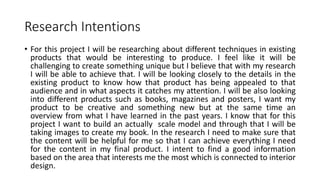 Research Intentions
• For this project I will be researching about different techniques in existing
products that would be interesting to produce. I feel like it will be
challenging to create something unique but I believe that with my research
I will be able to achieve that. I will be looking closely to the details in the
existing product to know how that product has being appealed to that
audience and in what aspects it catches my attention. I will be also looking
into different products such as books, magazines and posters, I want my
product to be creative and something new but at the same time an
overview from what I have learned in the past years. I know that for this
project I want to build an actually scale model and through that I will be
taking images to create my book. In the research I need to make sure that
the content will be helpful for me so that I can achieve everything I need
for the content in my final product. I intent to find a good information
based on the area that interests me the most which is connected to interior
design.
 