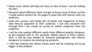 • Books cover which will help me have an idea of how I can be making
my own.
• Research about different styles and get to know some of them so that
I could collect content for my pages in ways that will interact with my
audience.
• Look into surveys and media kits of books and magazines to know
how they’ve appealed to their audience. I can also research and
through that I can create an survey to collect responses from my
audience.
• I will be also explore different works from different graphic designers
to get inspired with it. For example, Milton Glaser or Ellen Lupton.
Also, it will be also helpful to research photographs and interior
designers to inspires me creating my products.
• I feel like looking into others artists work will be inspiring me to go
bigger in this product.
 