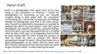 • Kraft is a photographer that spent most of his time
living in the mountains in America. I found his
photography so interesting as you can actually
imagine being in that place with the mountains
surrounding you. I think that he expresses his feelings
though his photography and that is the main reason
why I found it so attached to my project as I wanted to
develop this skill in my own project. I feel like a good
photograph can express everything, specially feelings
and at his work I can see how passionate he is of doing
what he likes. Kraft says in his biography that he likes
to work closely with his client during the process so
that he could be able to achieve the clients’
perspectives though his work. I think that makes him a
good photographer as he shows that he cares with
their clients making them feel connect while he works
to give the best results. It really inspiring his work.
Kraft, A. (2020). Jackson Hole Architectural and Editorial Photographer. Available: http://kraftyphotos.com/ . Last accessed 24th Jan 2020.
Aaron Kraft
 