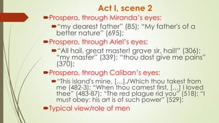Act I, scene 2
Prospero, through Miranda’s eyes:
“my dearest father” (85); “My father's of a
better nature” (695);
Prospero, through Ariel’s eyes:
“All hail, great master! grave sir, hail!” (306);
“my master” (339); “thou dost give me pains”
(370);
Prospero, through Caliban’s eyes:
“This island's mine, […],/Which thou takest from
me (482-3); “When thou camest first, […] I loved
thee” (483-87); “The red plague rid you” (518); “I
must obey: his art is of such power” (529);
Typical view/role of men
 